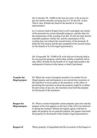(b) A transfers Tk. 10,000 in the four per cents. to B, in trust to
pay the interest annually accruing due to C for her life. A dies.
Then C dies, B holds the fund for the benefit of A's legal
representative.
(c) A conveys land to B upon trust to sell it and apply one moiety
of the proceeds for certain charitable purposes, and the other for
the maintenance of the worship of an idol. B sells the land, but the
charitable purposes wholly fail, and the maintenance of the
worship does not exhaust the second moiety of the proceeds. B
holds the first moiety and the part unapplied of the second moiety
for the benefit of A or his legal representative.
(d) A bequeaths Tk. 10,000 to B, to be laid out in buying land to
be conveyed for purposes which either wholly or partially fail to
take effect. B holds for the benefit of A's legal representative the
undisposed of interest in the money or land if purchased.
Transfer for
illegal purpose
84. Where the owner of property transfers it to another for an
illegal purpose and such purpose is not carried into execution, or
the transferor is not as guilty as the transferee, or the effect of
permitting the transferee to retain the property might be to defeat
the provisions of any law, the transferee must hold the property
for the benefit of the transferor.
Bequest for
illegal purpose
85. Where a testator bequeaths certain property upon trust and the
purpose of the trust appears on the face of the will to be unlawful,
or during the testator's lifetime the legatee agrees with him to
apply the property for an unlawful purpose, the legatee must hold
the property for the benefit of the testator's legal representative.
Bequest of Where property is bequeathed and the revocation of the bequest is
 
