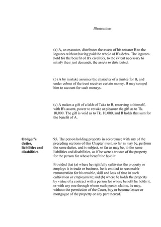 Illustrations
(a) A, an executor, distributes the assets of his testator B to the
legatees without having paid the whole of B's debts. The legatees
hold for the benefit of B's creditors, to the extent necessary to
satisfy their just demands, the assets so distributed.
(b) A by mistake assumes the character of a trustee for B, and
under colour of the trust receives certain money. B may compel
him to account for such moneys.
(c) A makes a gift of a lakh of Taka to B, reserving to himself,
with B's assent, power to revoke at pleasure the gift as to Tk.
10,000. The gift is void as to Tk. 10,000, and B holds that sum for
the benefit of A.
Obligor’s
duties,
liabilities and
disabilities
95. The person holding property in accordance with any of the
preceding sections of this Chapter must, so far as may be, perform
the same duties, and is subject, so far as may be, to the same
liabilities and disabilities, as if he were a trustee of the property
for the person for whose benefit he hold it:
Provided that (a) where he rightfully cultivates the property or
employs it in trade or business, he is entitled to reasonable
remuneration for his trouble, skill and loss of time in such
cultivation or employment; and (b) where he holds the property
by virtue of a contract with a person for whose benefit he holds it,
or with any one through whom such person claims, he may,
without the permission of the Court, buy or become lessee or
mortgagee of the property or any part thereof.
 