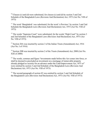 10
Clauses (c) and (d) were substituted, for clauses (c) and (d) by section 3 and 2nd
Schedule of the Bangladesh Laws (Revision And Declaration) Act, 1973 (Act No. VIII of
1973)
11
The word `Bangladesh` was substituted, for the word `a Province` by section 3 and 2nd
Schedule the Bangladesh Laws (Revision And Declaration) Act, 1973 (Act No. VIII of
1973)
12
The words “Supreme Court” were substituted, for the words “High Court” by section 3
and 2nd Schedule of the Bangladesh Laws (Revision And Declaration) Act, 1973 (Act
No. VIII of 1973)
13
Section 20A was inserted by section 3 of the Indian Trusts (Amendment) Act, 1916
(Act No. I of 1916)
14
Section 20B was inserted by section 2 of the Trusts (Amendment) Act, 2000 (Act No.
XXI of 2000)
15
The words, commas and figure “investments made before this Act comes into force, or
shall be deemed to precluded an investment on a mortgage of immovable property
already pledged as security for an advance under the Land Improvement Act, 1871 or”
were omitted by section 3 and 2nd Schedule of the Bangladesh Laws (Revision And
Declaration) Act, 1973 (Act No. VIII of 1973)
16
The second paragraph of section 82 was omitted by section 3 and 2nd Schedule of
the Bangladesh Laws (Revision And Declaration) Act, 1973 (Act No. VIII of 1973)
 