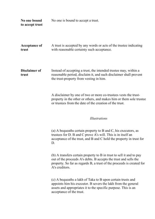 No one bound
to accept trust
No one is bound to accept a trust.
Acceptance of
trust
A trust is accepted by any words or acts of the trustee indicating
with reasonable certainty such acceptance.
Disclaimer of
trust
Instead of accepting a trust, the intended trustee may, within a
reasonable period, disclaim it, and such disclaimer shall prevent
the trust-property from vesting in him.
A disclaimer by one of two or more co-trustees vests the trust-
property in the other or others, and makes him or them sole trustee
or trustees from the date of the creation of the trust.
Illustrations
(a) A bequeaths certain property to B and C, his executors, as
trustees for D. B and C prove A's will. This is in itself an
acceptance of the trust, and B and C hold the property in trust for
D.
(b) A transfers certain property to B in trust to sell it and to pay
out of the proceeds A's debts. B accepts the trust and sells the
property. So far as regards B, a trust of the proceeds is created for
A's creditors.
(c) A bequeaths a lakh of Taka to B upon certain trusts and
appoints him his executor. B severs the lakh from the general
assets and appropriates it to the specific purpose. This is an
acceptance of the trust.
 