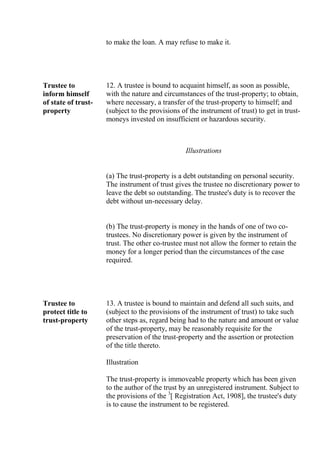 to make the loan. A may refuse to make it.
Trustee to
inform himself
of state of trust-
property
12. A trustee is bound to acquaint himself, as soon as possible,
with the nature and circumstances of the trust-property; to obtain,
where necessary, a transfer of the trust-property to himself; and
(subject to the provisions of the instrument of trust) to get in trust-
moneys invested on insufficient or hazardous security.
Illustrations
(a) The trust-property is a debt outstanding on personal security.
The instrument of trust gives the trustee no discretionary power to
leave the debt so outstanding. The trustee's duty is to recover the
debt without un-necessary delay.
(b) The trust-property is money in the hands of one of two co-
trustees. No discretionary power is given by the instrument of
trust. The other co-trustee must not allow the former to retain the
money for a longer period than the circumstances of the case
required.
Trustee to
protect title to
trust-property
13. A trustee is bound to maintain and defend all such suits, and
(subject to the provisions of the instrument of trust) to take such
other steps as, regard being had to the nature and amount or value
of the trust-property, may be reasonably requisite for the
preservation of the trust-property and the assertion or protection
of the title thereto.
Illustration
The trust-property is immoveable property which has been given
to the author of the trust by an unregistered instrument. Subject to
the provisions of the 3
[ Registration Act, 1908], the trustee's duty
is to cause the instrument to be registered.
 