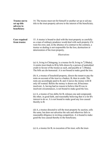 Trustee not to
set up title
adverse to
beneficiary
14. The trustee must not for himself or another set up or aid any
title to the trust-property adverse to the interest of the beneficiary.
Care required
from trustee
15. A trustee is bound to deal with the trust-property as carefully
as a man of ordinary prudence would deal with such property if it
were his own; and, in the absence of a contract to the contrary, a
trustee so dealing is not responsible for the loss, destruction or
deterioration of the trust-property.
Illustrations
(a) A, living in Chittagong, is a trustee for B, living in 4
[ Dhaka].
A remits trust-funds to B by bills drawn by a person of undoubted
credit in favour of the trustee as such, and payable at 5
[ Dhaka].
The bills are dis-honoured. A is not bound to make good the loss.
(b) A, a trustee of leasehold property, directs the tenant to pay the
rents on account of the trust to a banker, B, then in credit. The
rents are accordingly paid to B, and A leaves the money with B
only till wanted. Before the money is drawn out, B becomes
insolvent. A, having had no reason to believe that B was in
insolvent circumstances, is not bound to make good the loss.
(c) A, a trustee of two debts for B, releases one and compounds
the other, in good faith, and reasonably believing that it is for B's
interest to do so. A is not bound to make good any loss caused
thereby to B.
(d) A, a trustee directed to sell the trust-property by auction, sells
the same, but does not advertise the sale and otherwise fails in
reasonable diligence in inviting competition. A is bound to make
good the loss caused thereby to the beneficiary.
(e) A, a trustee for B, in execution of his trust, sells the trust-
 