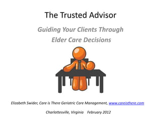 The Trusted Advisor
               Guiding Your Clients Through
                   Elder Care Decisions




Elizabeth Swider, Care is There Geriatric Care Management, www.careisthere.com

                    Charlottesville, Virginia February 2012
 