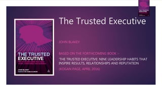 The Trusted Executive
JOHN BLAKEY
BASED ON THE FORTHCOMING BOOK :-
‘THE TRUSTED EXECUTIVE: NINE LEADERSHIP HABITS THAT
INSPIRE RESULTS, RELATIONSHIPS AND REPUTATION
(KOGAN PAGE, APRIL 2016)
 