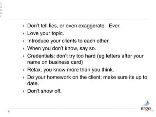 ,
2
0
0
0
)
 Don’t tell lies, or even exaggerate. Ever.
 Love your topic.
 Introduce your clients to each other.
 When you don’t know, say so.
 Credentials: don’t try too hard (eg letters after your
name on business card)
 Relax, you know more than you think.
 Do your homework on the client; make sure its up to
date.
 Don’t show off.
 