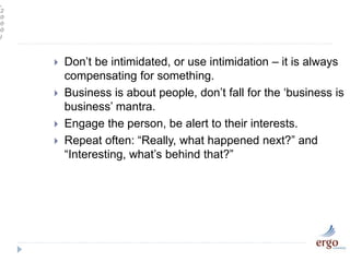 ,
2
0
0
0
)
 Don’t be intimidated, or use intimidation – it is always
compensating for something.
 Business is about people, don’t fall for the ‘business is
business’ mantra.
 Engage the person, be alert to their interests.
 Repeat often: “Really, what happened next?” and
“Interesting, what’s behind that?”
 