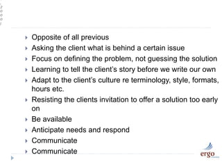 s
,
2
0
0
0
)
 Opposite of all previous
 Asking the client what is behind a certain issue
 Focus on defining the problem, not guessing the solution
 Learning to tell the client’s story before we write our own
 Adapt to the client’s culture re terminology, style, formats,
hours etc.
 Resisting the clients invitation to offer a solution too early
on
 Be available
 Anticipate needs and respond
 Communicate
 Communicate
 