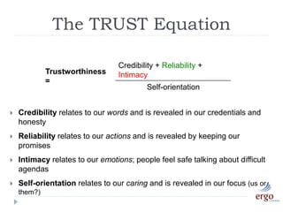Trustworthiness
=
Credibility + Reliability +
Intimacy
Self-orientation
 Credibility relates to our words and is revealed in our credentials and
honesty
 Reliability relates to our actions and is revealed by keeping our
promises
 Intimacy relates to our emotions; people feel safe talking about difficult
agendas
 Self-orientation relates to our caring and is revealed in our focus (us or
them?)
The TRUST Equation
 