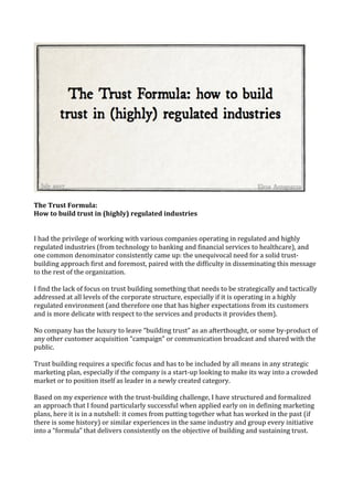 The	Trust	Formula:	
How	to	build	trust	in	(highly)	regulated	industries	
	
	
I	had	the	privilege	of	working	with	various	companies	operating	in	regulated	and	highly	
regulated	industries	(from	technology	to	banking	and	financial	services	to	healthcare),	and	
one	common	denominator	consistently	came	up:	the	unequivocal	need	for	a	solid	trust-
building	approach	first	and	foremost,	paired	with	the	difficulty	in	disseminating	this	message	
to	the	rest	of	the	organization.	
	
I	find	the	lack	of	focus	on	trust	building	something	that	needs	to	be	strategically	and	tactically	
addressed	at	all	levels	of	the	corporate	structure,	especially	if	it	is	operating	in	a	highly	
regulated	environment	(and	therefore	one	that	has	higher	expectations	from	its	customers	
and	is	more	delicate	with	respect	to	the	services	and	products	it	provides	them).	
	
No	company	has	the	luxury	to	leave	“building	trust”	as	an	afterthought,	or	some	by-product	of	
any	other	customer	acquisition	“campaign”	or	communication	broadcast	and	shared	with	the	
public.		
	
Trust	building	requires	a	specific	focus	and	has	to	be	included	by	all	means	in	any	strategic	
marketing	plan,	especially	if	the	company	is	a	start-up	looking	to	make	its	way	into	a	crowded	
market	or	to	position	itself	as	leader	in	a	newly	created	category.	
	
Based	on	my	experience	with	the	trust-building	challenge,	I	have	structured	and	formalized	
an	approach	that	I	found	particularly	successful	when	applied	early	on	in	defining	marketing	
plans,	here	it	is	in	a	nutshell:	it	comes	from	putting	together	what	has	worked	in	the	past	(if	
there	is	some	history)	or	similar	experiences	in	the	same	industry	and	group	every	initiative	
into	a	“formula”	that	delivers	consistently	on	the	objective	of	building	and	sustaining	trust.	
	
 