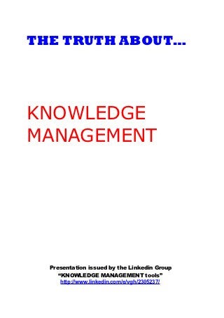 THE TRUTH ABOUT…




KNOWLEDGE
MANAGEMENT




  Presentation issued by the Linkedin Group
     “KNOWLEDGE MANAGEMENT tools”
      http://www.linkedin.com/e/vgh/2305237/
 