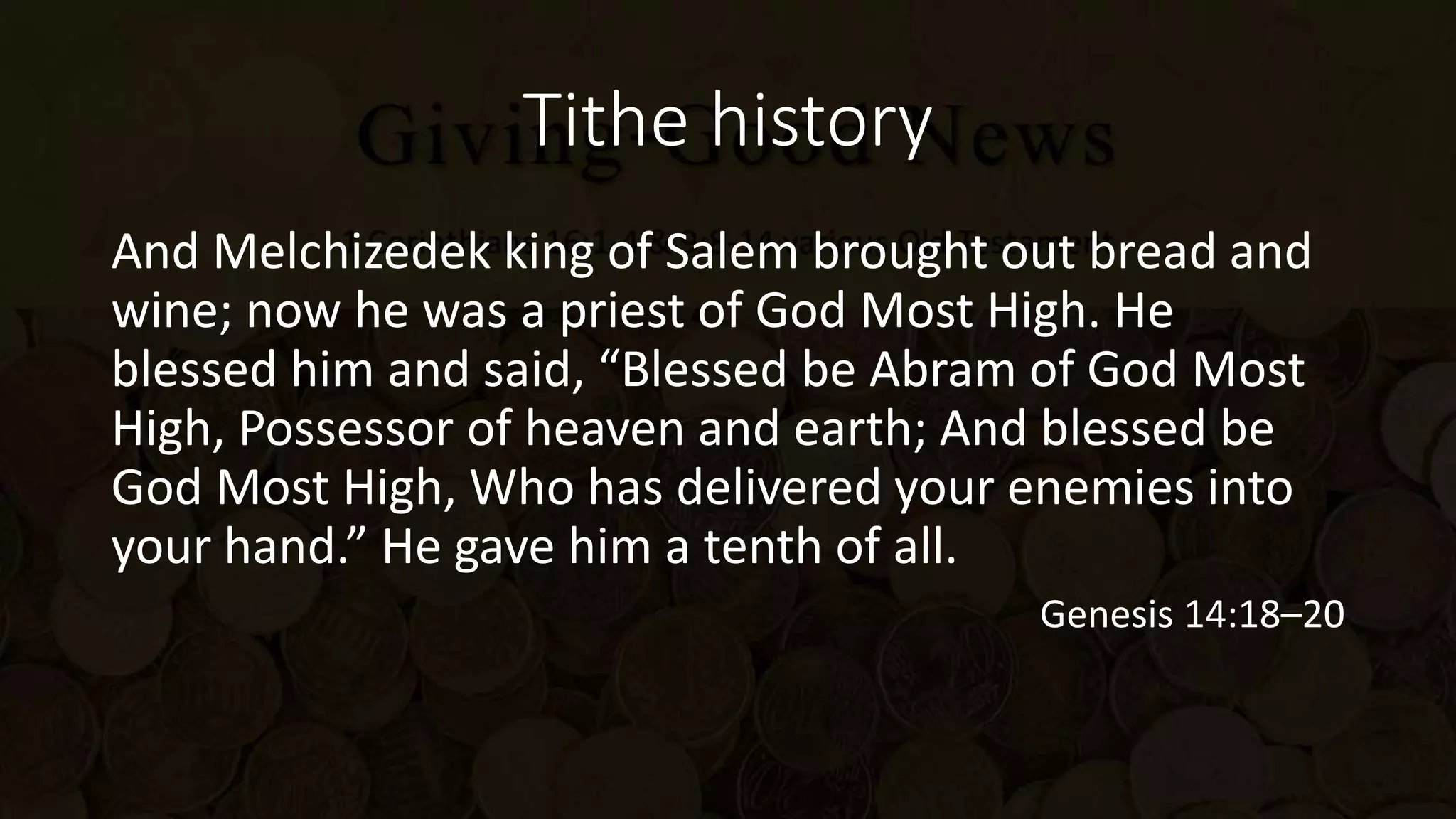 Tithe history
And Melchizedek king of Salem brought out bread and
wine; now he was a priest of God Most High. He
blessed him and said, “Blessed be Abram of God Most
High, Possessor of heaven and earth; And blessed be
God Most High, Who has delivered your enemies into
your hand.” He gave him a tenth of all.
Genesis 14:18–20
 