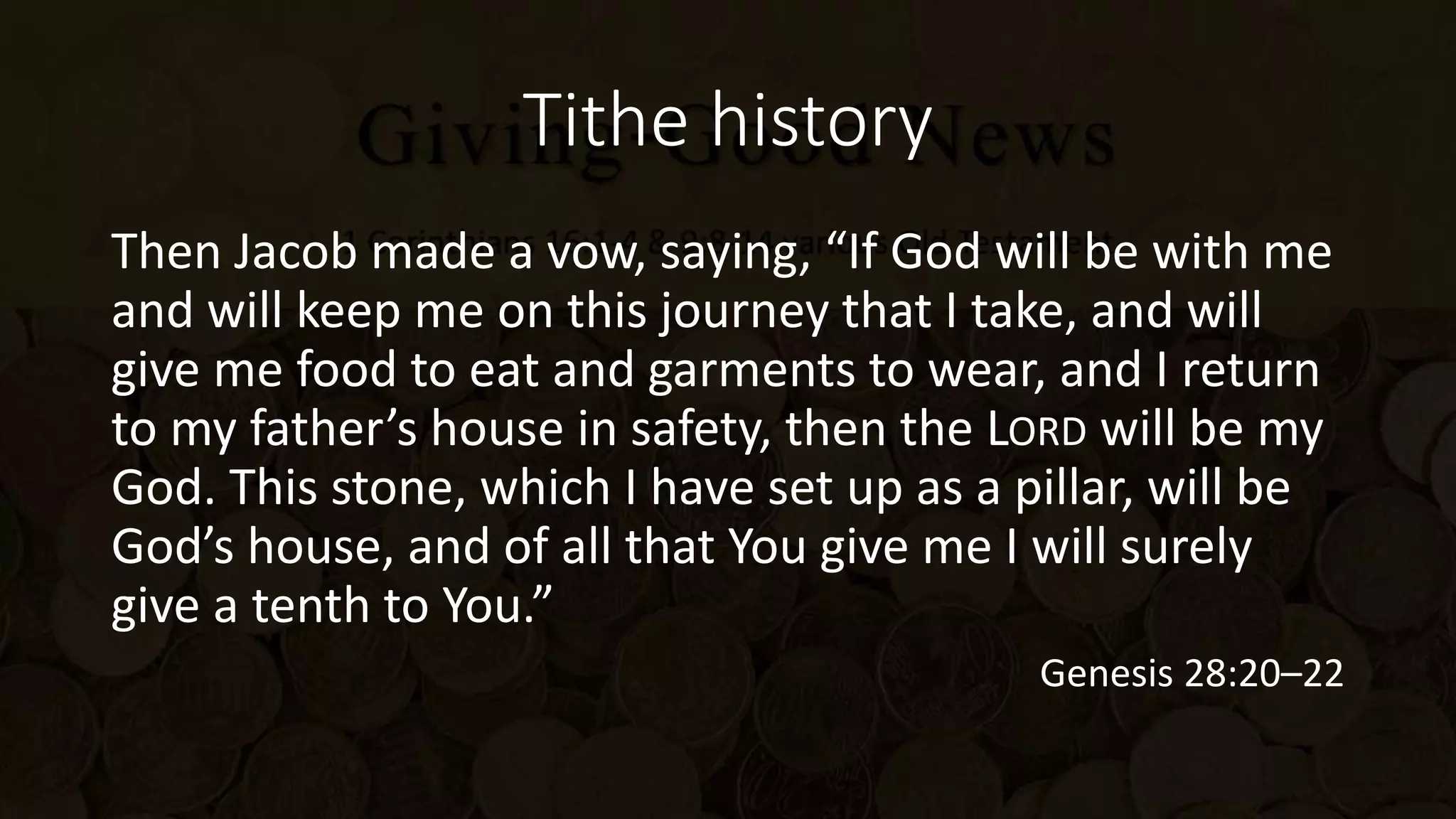 Tithe history
Then Jacob made a vow, saying, “If God will be with me
and will keep me on this journey that I take, and will
give me food to eat and garments to wear, and I return
to my father’s house in safety, then the LORD will be my
God. This stone, which I have set up as a pillar, will be
God’s house, and of all that You give me I will surely
give a tenth to You.”
Genesis 28:20–22
 