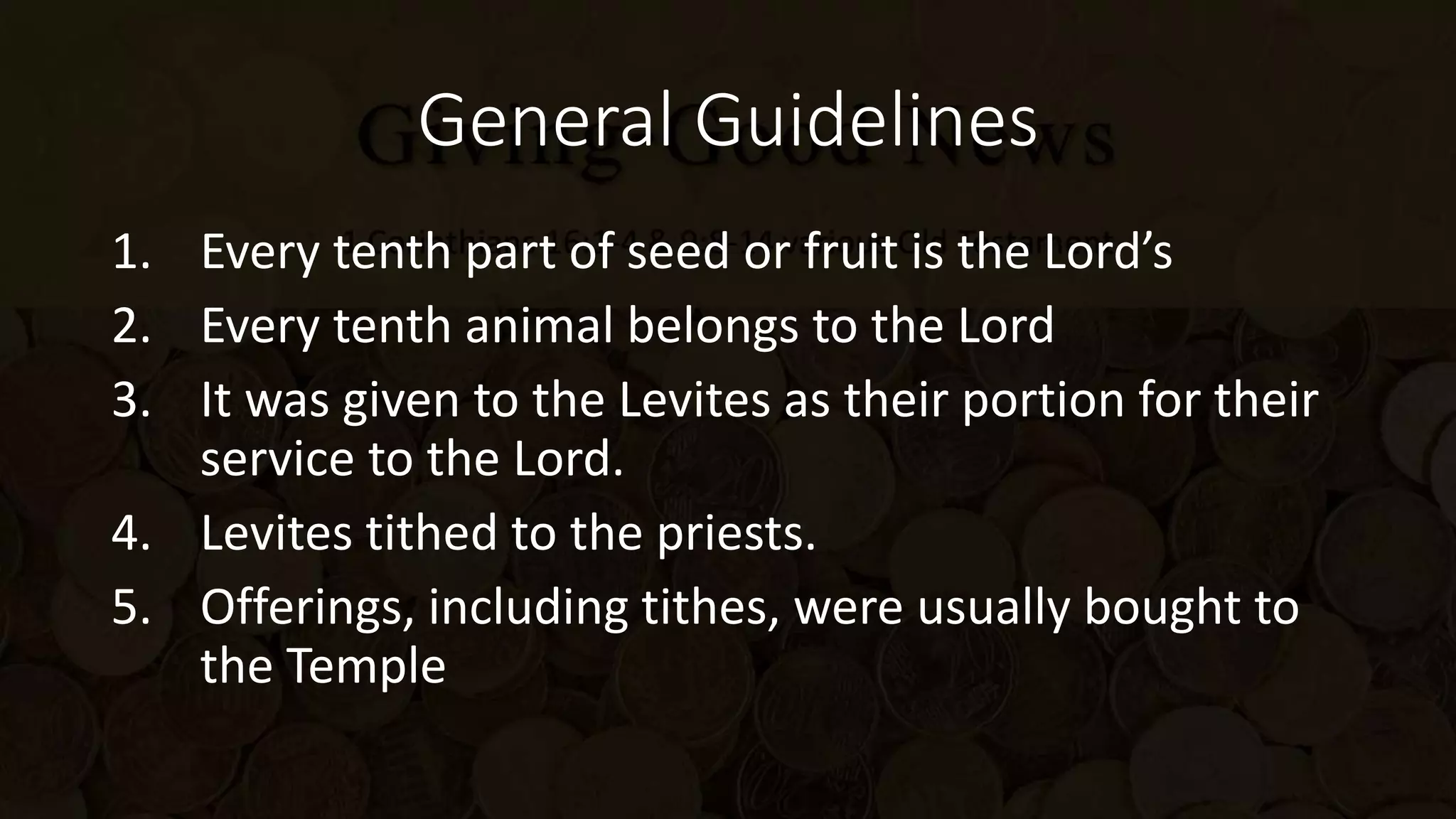 General Guidelines
1. Every tenth part of seed or fruit is the Lord’s
2. Every tenth animal belongs to the Lord
3. It was given to the Levites as their portion for their
service to the Lord.
4. Levites tithed to the priests.
5. Offerings, including tithes, were usually bought to
the Temple
 