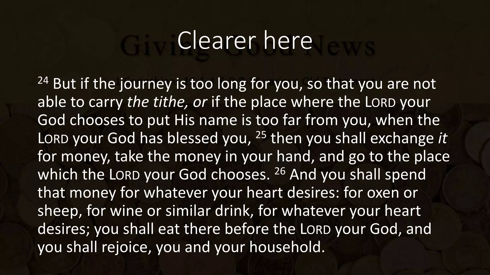 Clearer here
24 But if the journey is too long for you, so that you are not
able to carry the tithe, or if the place where the LORD your
God chooses to put His name is too far from you, when the
LORD your God has blessed you, 25 then you shall exchange it
for money, take the money in your hand, and go to the place
which the LORD your God chooses. 26 And you shall spend
that money for whatever your heart desires: for oxen or
sheep, for wine or similar drink, for whatever your heart
desires; you shall eat there before the LORD your God, and
you shall rejoice, you and your household.
 