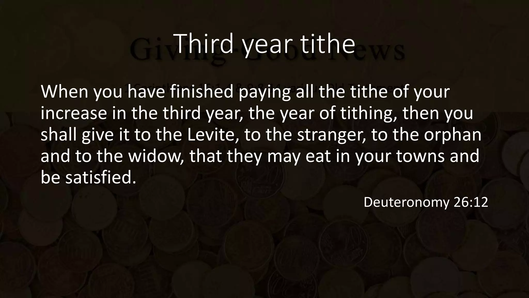 Third year tithe
When you have finished paying all the tithe of your
increase in the third year, the year of tithing, then you
shall give it to the Levite, to the stranger, to the orphan
and to the widow, that they may eat in your towns and
be satisfied.
Deuteronomy 26:12
 