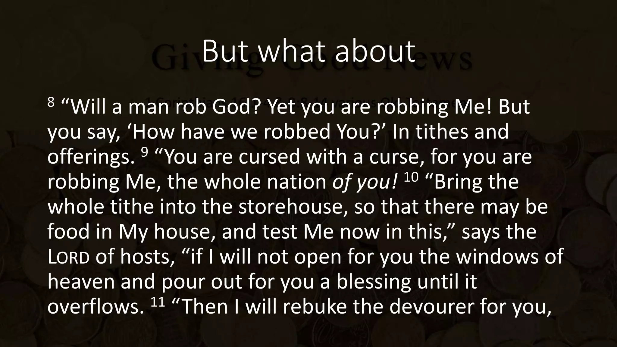 But what about
8 “Will a man rob God? Yet you are robbing Me! But
you say, ‘How have we robbed You?’ In tithes and
offerings. 9 “You are cursed with a curse, for you are
robbing Me, the whole nation of you! 10 “Bring the
whole tithe into the storehouse, so that there may be
food in My house, and test Me now in this,” says the
LORD of hosts, “if I will not open for you the windows of
heaven and pour out for you a blessing until it
overflows. 11 “Then I will rebuke the devourer for you,
 