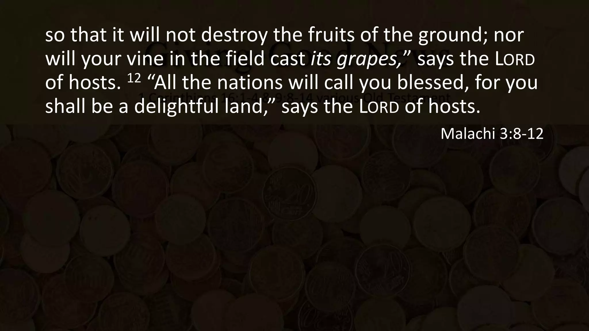 so that it will not destroy the fruits of the ground; nor
will your vine in the field cast its grapes,” says the LORD
of hosts. 12 “All the nations will call you blessed, for you
shall be a delightful land,” says the LORD of hosts.
Malachi 3:8-12
 