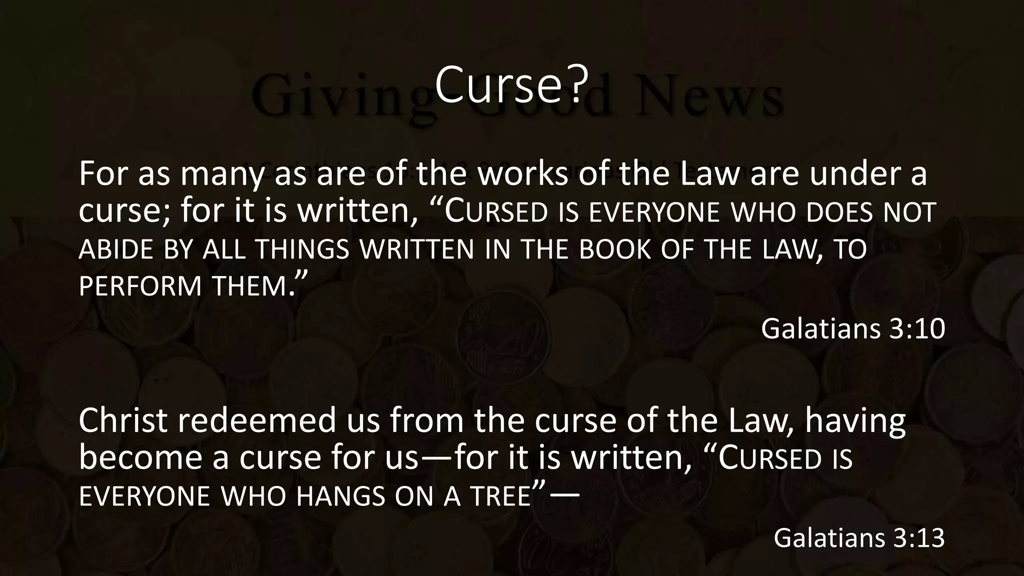 Curse?
For as many as are of the works of the Law are under a
curse; for it is written, “CURSED IS EVERYONE WHO DOES NOT
ABIDE BY ALL THINGS WRITTEN IN THE BOOK OF THE LAW, TO
PERFORM THEM.”
Galatians 3:10
Christ redeemed us from the curse of the Law, having
become a curse for us—for it is written, “CURSED IS
EVERYONE WHO HANGS ON A TREE”—
Galatians 3:13
 