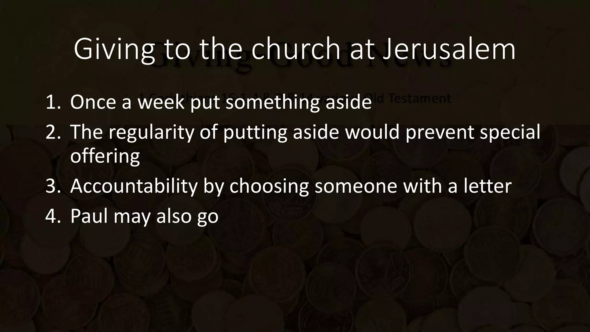 Giving to the church at Jerusalem
1. Once a week put something aside
2. The regularity of putting aside would prevent special
offering
3. Accountability by choosing someone with a letter
4. Paul may also go
 