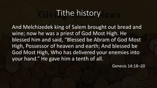 Tithe history
And Melchizedek king of Salem brought out bread and
wine; now he was a priest of God Most High. He
blessed him and said, “Blessed be Abram of God Most
High, Possessor of heaven and earth; And blessed be
God Most High, Who has delivered your enemies into
your hand.” He gave him a tenth of all.
Genesis 14:18–20
 