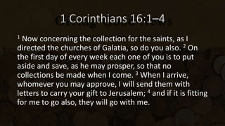 1 Corinthians 16:1–4
1 Now concerning the collection for the saints, as I
directed the churches of Galatia, so do you also. 2 On
the first day of every week each one of you is to put
aside and save, as he may prosper, so that no
collections be made when I come. 3 When I arrive,
whomever you may approve, I will send them with
letters to carry your gift to Jerusalem; 4 and if it is fitting
for me to go also, they will go with me.
 