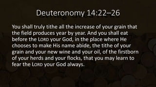 Deuteronomy 14:22–26
You shall truly tithe all the increase of your grain that
the field produces year by year. And you shall eat
before the LORD your God, in the place where He
chooses to make His name abide, the tithe of your
grain and your new wine and your oil, of the firstborn
of your herds and your flocks, that you may learn to
fear the LORD your God always.
 