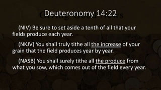 Deuteronomy 14:22
(NIV) Be sure to set aside a tenth of all that your
fields produce each year.
(NKJV) You shall truly tithe all the increase of your
grain that the field produces year by year.
(NASB) You shall surely tithe all the produce from
what you sow, which comes out of the field every year.
 