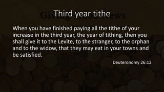 Third year tithe
When you have finished paying all the tithe of your
increase in the third year, the year of tithing, then you
shall give it to the Levite, to the stranger, to the orphan
and to the widow, that they may eat in your towns and
be satisfied.
Deuteronomy 26:12
 