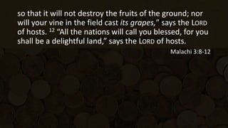 so that it will not destroy the fruits of the ground; nor
will your vine in the field cast its grapes,” says the LORD
of hosts. 12 “All the nations will call you blessed, for you
shall be a delightful land,” says the LORD of hosts.
Malachi 3:8-12
 