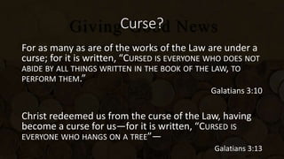 Curse?
For as many as are of the works of the Law are under a
curse; for it is written, “CURSED IS EVERYONE WHO DOES NOT
ABIDE BY ALL THINGS WRITTEN IN THE BOOK OF THE LAW, TO
PERFORM THEM.”
Galatians 3:10
Christ redeemed us from the curse of the Law, having
become a curse for us—for it is written, “CURSED IS
EVERYONE WHO HANGS ON A TREE”—
Galatians 3:13
 