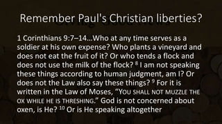 Remember Paul's Christian liberties?
1 Corinthians 9:7–14…Who at any time serves as a
soldier at his own expense? Who plants a vineyard and
does not eat the fruit of it? Or who tends a flock and
does not use the milk of the flock? 8 I am not speaking
these things according to human judgment, am I? Or
does not the Law also say these things? 9 For it is
written in the Law of Moses, “YOU SHALL NOT MUZZLE THE
OX WHILE HE IS THRESHING.” God is not concerned about
oxen, is He? 10 Or is He speaking altogether
 