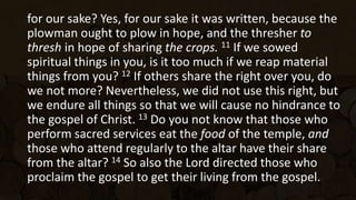 for our sake? Yes, for our sake it was written, because the
plowman ought to plow in hope, and the thresher to
thresh in hope of sharing the crops. 11 If we sowed
spiritual things in you, is it too much if we reap material
things from you? 12 If others share the right over you, do
we not more? Nevertheless, we did not use this right, but
we endure all things so that we will cause no hindrance to
the gospel of Christ. 13 Do you not know that those who
perform sacred services eat the food of the temple, and
those who attend regularly to the altar have their share
from the altar? 14 So also the Lord directed those who
proclaim the gospel to get their living from the gospel.
 