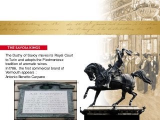 The Duchy of Savoy moves its Royal Court
to Turin and adopts the Piedmontese
tradition of aromatic wines.
In1786, the first commercial brand of
Vermouth appears :
Antonio Benetto Carpano
 