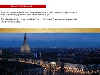 VERMOUTH REIGNS
Turin become the centre of Vermouth production and in 1840 its makers are protected by
Royal Decree they specialise in the sweet “Rosso” style.
The Marseillan tradition begun by Noilly Prat in 1813 makes France the leading centre of
the dry or “Sec” style.
.
 