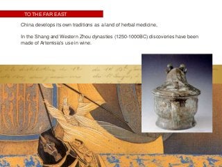 TO THE FAR EAST
China develops its own traditions as a land of herbal medicine,
In the Shang and Western Zhou dynasties (1250-1000BC) discoveries have been
made of Artemisia's use in wine.
 