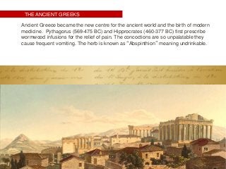 THE ANCIENT GREEKS
Ancient Greece became the new centre for the ancient world and the birth of modern
medicine. Pythagorus (569-475 BC) and Hipprocrates (460-377 BC) first prescribe
wormwood infusions for the relief of pain. The concoctions are so unpalatable they
cause frequent vomiting. The herb is known as “Abspinthion” meaning undrinkable.
 