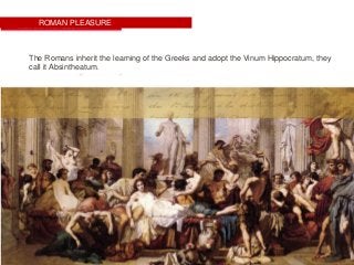 ROMAN PLEASURE
The Romans inherit the learning of the Greeks and adopt the Vinum Hippocratum, they
call it Absintheatum.
 