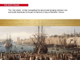 The ‘city-states’ of Italy monopolise the spice trade bringing unknown rare
and exotic botanicals to the port of Genova in Italy or Marseille France.
 