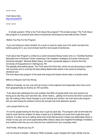 ==== ====

Truth About Abs
http://bit.ly/yr9419

==== ====



A simple question: What is the Truth about Abs program? The simple answer: The Truth About
Abs program is a practical book about revolutionary techniques to lose belly fat fast. Period.

Before You Pay For the Program

If you are looking to check whether it's a scam or want to make sure of its worth one last time
before paying for it, you must at least read the next couple of sentences.



Truth about Abs Program is written by a world renowned fitness trainer who is a "Certified Nutrition
Specialist and a Personal Trainer mastering in fat mitigation strategies and power training and
functional strength", Michael (Mike) Geary. He holds a graduate degree in science from the
University of Susquehanna in Selinsgrove, PA.
The globally best-selling ebook, The Truth about Six Pack Abs, which we are discussing is sold in
154 countries and is currently the best selling Abdominals ebook in the world as ranked by
clickbank.com.
The truth about abs program is the book that enjoys the lowest refund rates in e-books world.

Millions of Buyers Can't Go Wrong

Millions of people, as one, just can't go wrong in their judgment and especially when they come
from geographically as diverse as 154 countries.

Truth about abs addresses the main problem that 99% of people (both men and women) are
facing as to why they can't see their abs, which means... getting rid of tummy fat which covers the
abs. By making a few critical changes to your training and nutrition, the truth about abs program
lets you start losing the stubborn tummy fat and get rock hard abdomen quicker.

Let's accept what it's not

It's not for people looking for the 'lazy way' to get six pack abs. The program will not eliminate the
need to work hard for at least 3-4 days a week so it is definitely not some kind of get-slim-quick
scheme. It is also not up to selling some kind of fad diet because it deals very elaborately (there is
simply no way you can avoid appreciating Mike Geary's deep and insightful knowledge of dietetics
and nutrition) with how you can drop the non-nutrients from your everyday meal.

And Finally, Should you buy it?

Let me answer it straight - following 1000s of people, super charged with hype, blindly may be
 