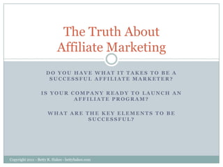 The Truth About Affiliate Marketing Do you have what it takes to be a successful Affiliate Marketer?  Is your company ready to Launch an Affiliate Program?   What are the key elements to be successful? Copyright 2011 - Betty R. Hakes - bettyhakes.com 