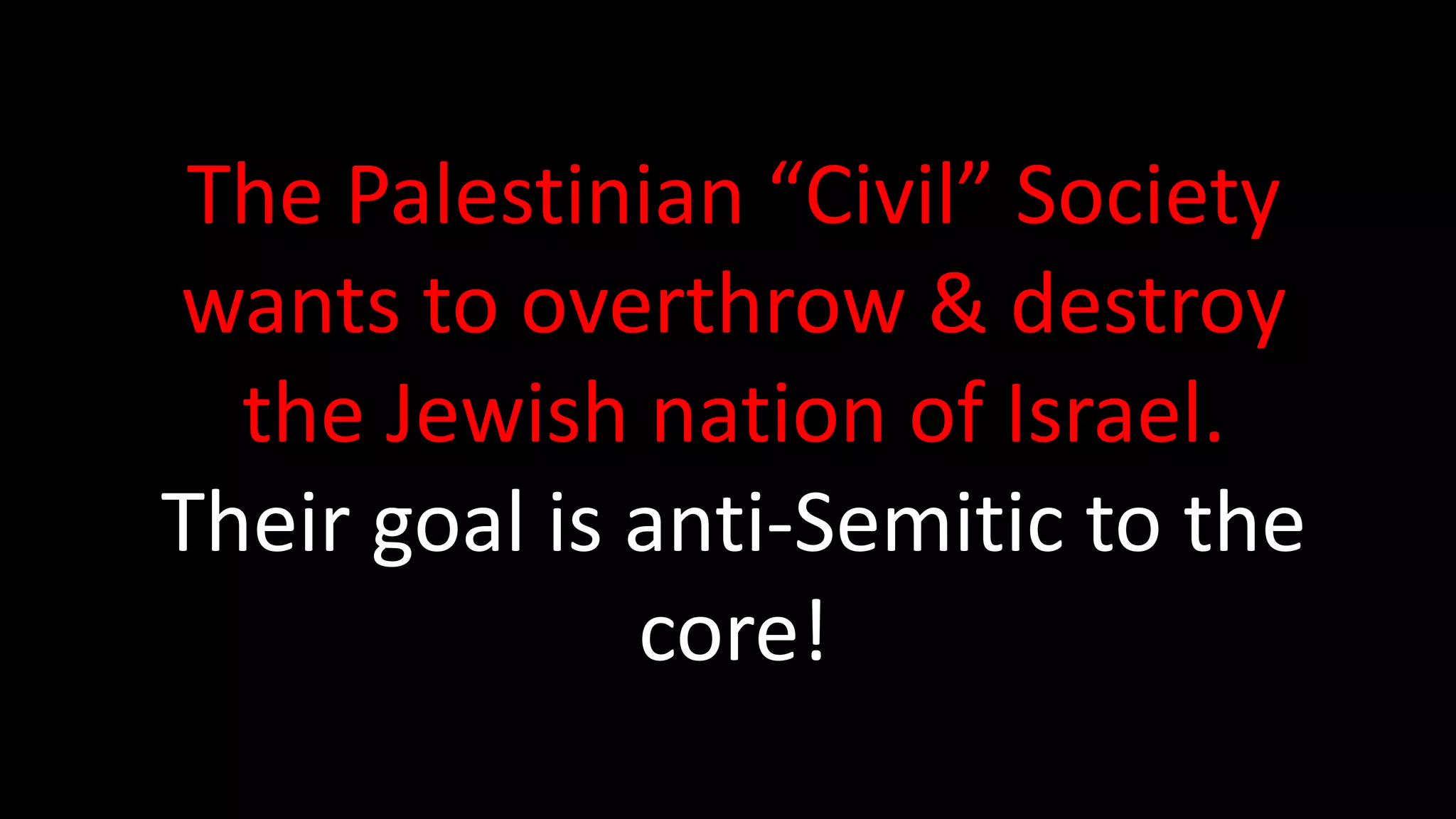 The Palestinian Civil Society’s Desired Outcome:
1. They want Israel to end its occupation & stop
Jewish settlements in Arab lands.
2. They want Israel to recognize the fundamental rights
of Palestinian-Arab citizens of Israel to full equality.
3. They want Israel to respect, protect, and promote
the rights of Palestinian refugees to return to their
homes & properties.
http://bdsmovement.net/call
 