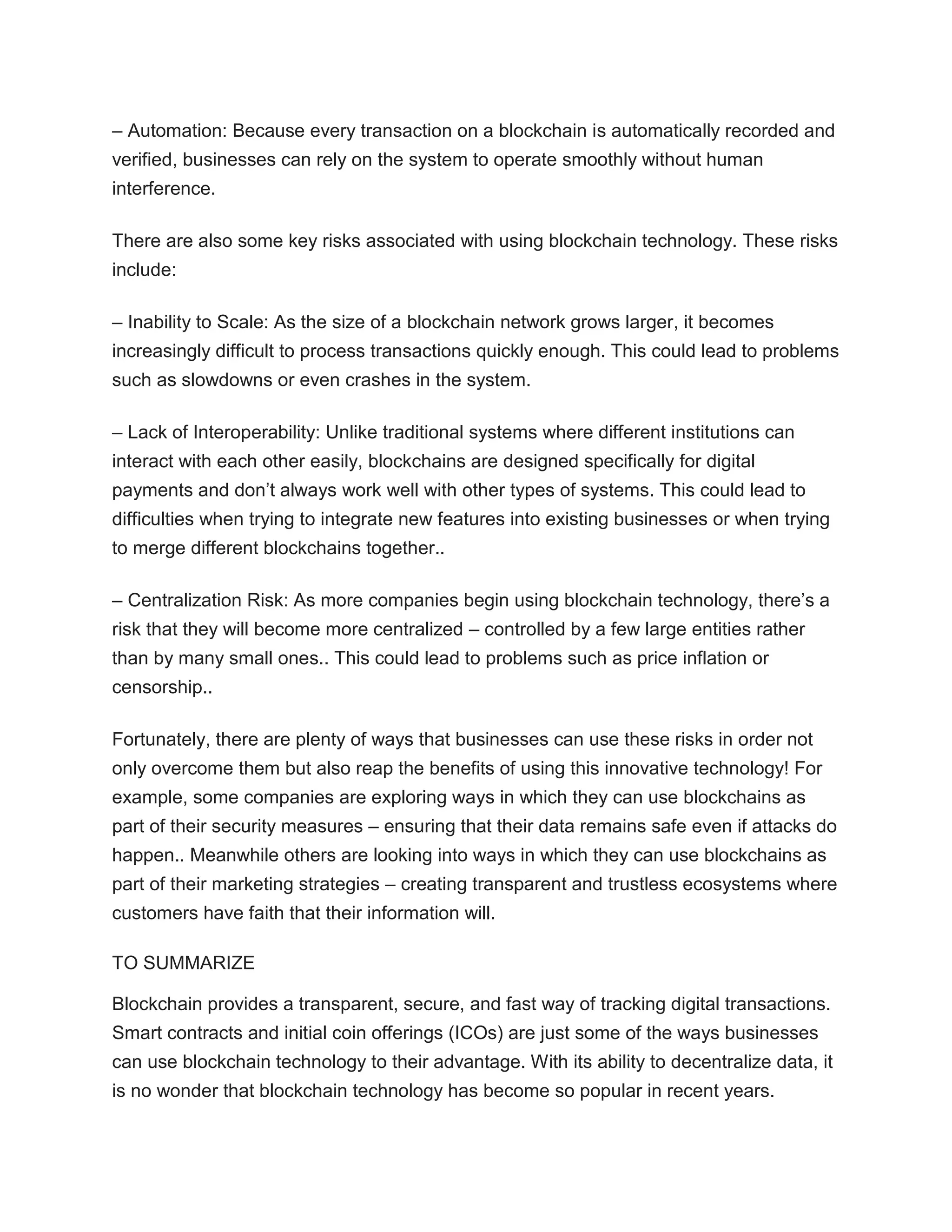 – Automation: Because every transaction on a blockchain is automatically recorded and
verified, businesses can rely on the system to operate smoothly without human
interference.
There are also some key risks associated with using blockchain technology. These risks
include:
– Inability to Scale: As the size of a blockchain network grows larger, it becomes
increasingly difficult to process transactions quickly enough. This could lead to problems
such as slowdowns or even crashes in the system.
– Lack of Interoperability: Unlike traditional systems where different institutions can
interact with each other easily, blockchains are designed specifically for digital
payments and don’t always work well with other types of systems. This could lead to
difficulties when trying to integrate new features into existing businesses or when trying
to merge different blockchains together..
– Centralization Risk: As more companies begin using blockchain technology, there’s a
risk that they will become more centralized – controlled by a few large entities rather
than by many small ones.. This could lead to problems such as price inflation or
censorship..
Fortunately, there are plenty of ways that businesses can use these risks in order not
only overcome them but also reap the benefits of using this innovative technology! For
example, some companies are exploring ways in which they can use blockchains as
part of their security measures – ensuring that their data remains safe even if attacks do
happen.. Meanwhile others are looking into ways in which they can use blockchains as
part of their marketing strategies – creating transparent and trustless ecosystems where
customers have faith that their information will.
TO SUMMARIZE
Blockchain provides a transparent, secure, and fast way of tracking digital transactions.
Smart contracts and initial coin offerings (ICOs) are just some of the ways businesses
can use blockchain technology to their advantage. With its ability to decentralize data, it
is no wonder that blockchain technology has become so popular in recent years.
 