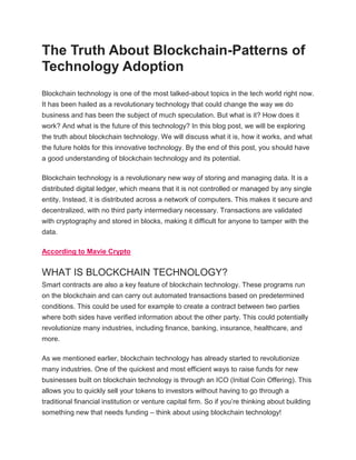 The Truth About Blockchain-Patterns of
Technology Adoption
Blockchain technology is one of the most talked-about topics in the tech world right now.
It has been hailed as a revolutionary technology that could change the way we do
business and has been the subject of much speculation. But what is it? How does it
work? And what is the future of this technology? In this blog post, we will be exploring
the truth about blockchain technology. We will discuss what it is, how it works, and what
the future holds for this innovative technology. By the end of this post, you should have
a good understanding of blockchain technology and its potential.
Blockchain technology is a revolutionary new way of storing and managing data. It is a
distributed digital ledger, which means that it is not controlled or managed by any single
entity. Instead, it is distributed across a network of computers. This makes it secure and
decentralized, with no third party intermediary necessary. Transactions are validated
with cryptography and stored in blocks, making it difficult for anyone to tamper with the
data.
According to Mavie Crypto
WHAT IS BLOCKCHAIN TECHNOLOGY?
Smart contracts are also a key feature of blockchain technology. These programs run
on the blockchain and can carry out automated transactions based on predetermined
conditions. This could be used for example to create a contract between two parties
where both sides have verified information about the other party. This could potentially
revolutionize many industries, including finance, banking, insurance, healthcare, and
more.
As we mentioned earlier, blockchain technology has already started to revolutionize
many industries. One of the quickest and most efficient ways to raise funds for new
businesses built on blockchain technology is through an ICO (Initial Coin Offering). This
allows you to quickly sell your tokens to investors without having to go through a
traditional financial institution or venture capital firm. So if you’re thinking about building
something new that needs funding – think about using blockchain technology!
 