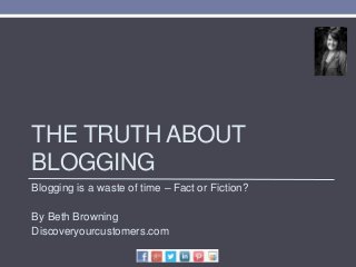 THE TRUTH ABOUT
BLOGGING
Blogging is a waste of time – Fact or Fiction?
By Beth Browning
Discoveryourcustomers.com
 
