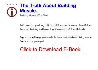 The Truth About Building
Muscle.
Building Muscle - The Truth
245-Page Bodybuilding E-Book, Full Exercise Database, Free Online
Personal Training and More! High Conversions & Low Refunds!
Top muscle building program available. Learn the truth about building muscle
from a muscle gain expert.
Click to Download E-BookTop muscle building program available. Learn the truth about building muscle from a muscle gain expert.
gain muscle, build muscle, building muscle, how to gain weight, bodybuilding workout, bodybuilding program, how to build muscle, weight training program,
bodybuilding
245-Page Bodybuilding E-Book, Full Exercise Database, Free Online Personal Training and More! High Conversions & Low Refunds!
Top muscle building program available. Learn the truth about building muscle from a muscle gain expert.
Building Muscle - The Truth
The Truth About Building Muscle.
 