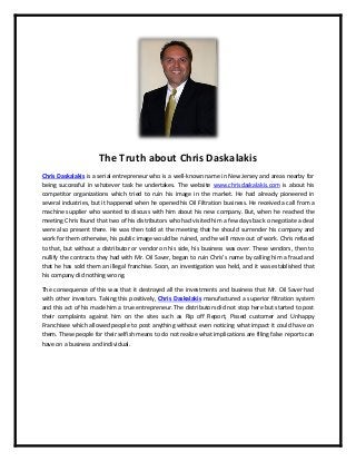 The Truth about Chris Daskalakis
Chris Daskalakis is a serial entrepreneur who is a well-known name in New Jersey and areas nearby for
being successful in whatever task he undertakes. The website www.chrisdaskalakis.com is about his
competitor organizations which tried to ruin his image in the market. He had already pioneered in
several industries, but it happened when he opened his Oil Filtration business. He received a call from a
machine supplier who wanted to discuss with him about his new company. But, when he reached the
meeting Chris found that two of his distributors who had visited him a few days back o negotiate a deal
were also present there. He was then told at the meeting that he should surrender his company and
work for them otherwise, his public image would be ruined, and he will move out of work. Chris refused
to that, but without a distributor or vendor on his side, his business was over. These vendors, then to
nullify the contracts they had with Mr. Oil Saver, began to ruin Chris’s name by calling him a fraud and
that he has sold them an illegal franchise. Soon, an investigation was held, and it was established that
his company did nothing wrong.
The consequence of this was that it destroyed all the investments and business that Mr. Oil Saver had
with other investors. Taking this positively, Chris Daskalakis manufactured a superior filtration system
and this act of his made him a true entrepreneur. The distributors did not stop here but started to post
their complaints against him on the sites such as Rip off Report, Pissed customer and Unhappy
Franchisee which allowed people to post anything without even noticing what impact it could have on
them. These people for their selfish means to do not realize what implications are filing false reports can
have on a business and individual.
 