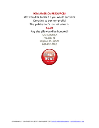IOM AMERICA RESOURCES
                  We would be blessed if you would consider
                         Donating to our non-profit!
                      This publication’s market value is:
                                     $5.00
                       Any size gift would be honored!
                                             IOM AMERICA
                                               P.O. Box 71
                                           Sterling, KS 67579
                                             602-292-2982




EXCHANGING LIFE PUBLISHING | P.O. BOX 71, Sterling, KS 67579 | ChristAsLife@IOMAmerica.org | www.IOMAmerica.org
 