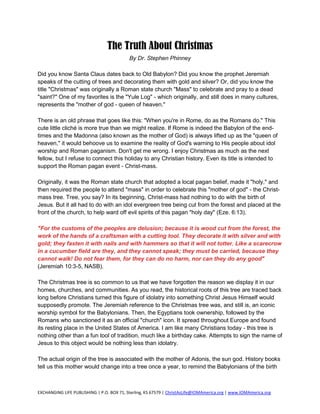 The Truth About Christmas
                                           By Dr. Stephen Phinney

Did you know Santa Claus dates back to Old Babylon? Did you know the prophet Jeremiah
speaks of the cutting of trees and decorating them with gold and silver? Or, did you know the
title "Christmas" was originally a Roman state church "Mass" to celebrate and pray to a dead
"saint?" One of my favorites is the "Yule Log" - which originally, and still does in many cultures,
represents the "mother of god - queen of heaven."

There is an old phrase that goes like this: "When you're in Rome, do as the Romans do." This
cute little cliché is more true than we might realize. If Rome is indeed the Babylon of the end-
times and the Madonna (also known as the mother of God) is always lifted up as the "queen of
heaven," it would behoove us to examine the reality of God's warning to His people about idol
worship and Roman paganism. Don't get me wrong. I enjoy Christmas as much as the next
fellow, but I refuse to connect this holiday to any Christian history. Even its title is intended to
support the Roman pagan event - Christ-mass.

Originally, it was the Roman state church that adopted a local pagan belief, made it "holy," and
then required the people to attend "mass" in order to celebrate this "mother of god" - the Christ-
mass tree. Tree, you say? In its beginning, Christ-mass had nothing to do with the birth of
Jesus. But it all had to do with an idol evergreen tree being cut from the forest and placed at the
front of the church, to help ward off evil spirits of this pagan "holy day" (Eze. 6:13).

"For the customs of the peoples are delusion; because it is wood cut from the forest, the
work of the hands of a craftsman with a cutting tool. They decorate it with silver and with
gold; they fasten it with nails and with hammers so that it will not totter. Like a scarecrow
in a cucumber field are they, and they cannot speak; they must be carried, because they
cannot walk! Do not fear them, for they can do no harm, nor can they do any good"
(Jeremiah 10:3-5, NASB).

The Christmas tree is so common to us that we have forgotten the reason we display it in our
homes, churches, and communities. As you read, the historical roots of this tree are traced back
long before Christians turned this figure of idolatry into something Christ Jesus Himself would
supposedly promote. The Jeremiah reference to the Christmas tree was, and still is, an iconic
worship symbol for the Babylonians. Then, the Egyptians took ownership, followed by the
Romans who sanctioned it as an official "church" icon. It spread throughout Europe and found
its resting place in the United States of America. I am like many Christians today - this tree is
nothing other than a fun tool of tradition, much like a birthday cake. Attempts to sign the name of
Jesus to this object would be nothing less than idolatry.

The actual origin of the tree is associated with the mother of Adonis, the sun god. History books
tell us this mother would change into a tree once a year, to remind the Babylonians of the birth



EXCHANGING LIFE PUBLISHING | P.O. BOX 71, Sterling, KS 67579 | ChristAsLife@IOMAmerica.org | www.IOMAmerica.org
 