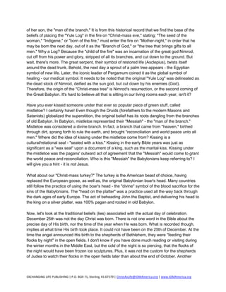 of her son, the "man of the branch." It is from this historical record that we find the base of the
beliefs of placing the "Yule Log" in the fire on "Christ-mass eve," stating: "The seed of the
woman," "Indigene," or "born of the fire," must enter the fire on "Mother-night," in order that he
may be born the next day, out of it as the "Branch of God," or "the tree that brings gifts to all
men." Why a Log? Because the "child of the fire" was an incarnation of the great god Nimrod,
cut off from his power and glory, stripped of all its branches, and cut down to the ground. But
wait, there's more. The great serpent, their symbol of restored life (Asclepius), twists itself
around the dead trunk. Behold, the next day a sprout of a palm tree appears - the Egyptian
symbol of new life. Later, the iconic leader of Pergamum coined it as the global symbol of
healing - our medical symbol. It needs to be noted that the original "Yule Log" was delineated as
the dead stock of Nimrod, deified as the sun god, but cut down by his enemies (God).
Therefore, the origin of the "Christ-mass tree" is Nimrod's resurrection, or the second coming of
the Great Babylon. It's hard to believe all that is sitting in our living rooms each year, isn't it?

Have you ever kissed someone under that ever so popular piece of green stuff, called
mistletoe? I certainly have! Even though the Druids (forefathers to the modern Masons and
Satanists) globalized the superstition, the original belief has its roots dangling from the branches
of old Babylon. In Babylon, mistletoe represented their "Messiah" - the "man of the branch."
Mistletoe was considered a divine branch. In fact, a branch that came from "heaven," birthed
through dirt, sprang forth to rule the earth, and brought "reconciliation and world peace unto all
men." Where did the idea of kissing under the mistletoe come from? Kissing is a
cultural/relational seal - "sealed with a kiss." Kissing in the early Bible years was just as
significant as a "wax seal" upon a document of a king, such as the marital kiss. Kissing under
the mistletoe was the pagans' outward act of agreement that the "Messiah" would come to grant
the world peace and reconciliation. Who is this "Messiah" the Babylonians keep referring to? I
will give you a hint - it is not Jesus.

What about our "Christ-mass turkey?" The turkey is the American beast of choice, having
replaced the European goose, as well as, the original Babylonian boar's head. Many countries
still follow the practice of using the boar's head - the "divine" symbol of the blood sacrifice for the
sins of the Babylonians. The "head on the platter" was a practice used all the way back through
the dark ages of early Europe. The act of beheading John the Baptist, and delivering his head to
the king on a silver platter, was 100% pagan and rooted in old Babylon.

Now, let's look at the traditional beliefs (lies) associated with the actual day of celebration.
December 25th was not the day Christ was born. There is not one word in the Bible about the
precise day of His birth, nor the time of the year when He was born. What is recorded though,
implies at what time His birth took place. It could not have been on the 25th of December. At the
time the angel announced His birth to the shepherds of Bethlehem, they were "feeding their
flocks by night" in the open fields. I don't know if you have done much reading or visiting during
the winter months in the Middle East, but the cold of the night is so piercing, that the flocks of
the night would have been frozen ice sculptures. Plus, it was not the custom for the shepherds
of Judea to watch their flocks in the open fields later than about the end of October. Another



EXCHANGING LIFE PUBLISHING | P.O. BOX 71, Sterling, KS 67579 | ChristAsLife@IOMAmerica.org | www.IOMAmerica.org
 