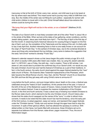 inaccuracy is that at the birth of Christ, every man, woman, and child was to go to be taxed at
the city where each was birthed. This meant some had to journey many miles to fulfill their civic
duty. But, the middle of the winter was not fitting for such politics - especially for women with
child and/or children to travel with in the cold. Christ Himself talked about how extreme the
winters could be during the winter:

"But pray that your flight will not be in the winter, or on a Sabbath" (Matthew 24:20,
NASB).

The date of our Savior's birth is most likely consistent with all of the other "firsts" in Jesus' life or
in the whole of the Bible. When we look at the dates of tax gathering, winter conditions, and the
Jewish dating system, Jesus was most likely born April 1. The first day of April is the first day of
the first month. In observing God's historical relevance for causing things to happen on the first
day of April, such as: the completion of the Tabernacle and the raising of the veil, it is fairly safe
to say it was April first. Another interesting factor is that no one really knows or can account for
the origin of "April Fools' Day." In the earliest of Christian days, due to the contempt directed at
Jesus and those who remembered His true birthday, many came to believe the suggestion that
the early "anti-Christ" worked to develop "Fools' Day."

Klassen's calendar research shows us that Jesus began His public ministry at age 30 in A.D.
26, which is exactly 4,000 years after Adam was created. Also, by using the Jewish calendar,
April 1 in 3975 B.C. was a Friday, the sixth day - man's creation. There is NO scholar, I am
aware of, who would dare to proclaim the confirmed day of our Savior's birth, nor would any say
the early Christian church has ever had the festival of Christmas as a part of their traditions. In
fact, in the fourth century, the early church stood against this pagan festival started by this "new"
state church of Rome - the Essenes (New Testament replacements of the Pharisees, which
later became the official Roman church). How, then, did this "Romish" church fix on December
the 25th and how did they get away with using Christ's name to announce it?

Long before the fourth century, and even longer before Jesus' death on the cross, a festival was
celebrated among the "haters of God" (heathens). At this precise time of the year, in honor of
the birth of the son of the Babylonian queen of heaven, history reveals that the "Romish" church
revived this satanic festival. It was to suppress the massive multiplication of the Christian
church, in the third and fourth centuries. It was a clever way of drawing true indwelt Christians to
the Roman state church, which claimed to be the only Christian church. Church history also
shows that this state church swapped out the names of the "sons," in order to attract more
converts. It needs to be noted that this state church has had the tendency, since the early part
of the third century, to adopt paganism, swap out names, and represent their pagan festivals
under the "Christian banner." Godly men and women through the ages have tried to stop this
movement. In spite of their glorious efforts, God has allowed the apostasy to continue. With
defeat written on their faces, but hearts filled with endurance, these Christians set out to
separate true believers from this Roman, state-driven, pagan movement. Thus, the era of
Reformation began.



EXCHANGING LIFE PUBLISHING | P.O. BOX 71, Sterling, KS 67579 | ChristAsLife@IOMAmerica.org | www.IOMAmerica.org
 